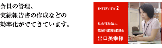 会員の管理、実績報告書の作成などの効率化がでてきています。 社会福祉法人 菊池市社会福祉協議会 出口美幸様